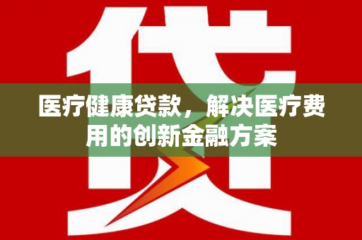 南屯医疗健康贷款，解决医疗费用的创新金融方案